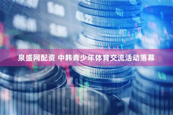 泉盛网配资 中韩青少年体育交流活动落幕
