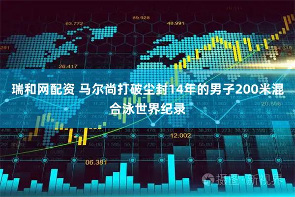 瑞和网配资 马尔尚打破尘封14年的男子200米混合泳世界纪录