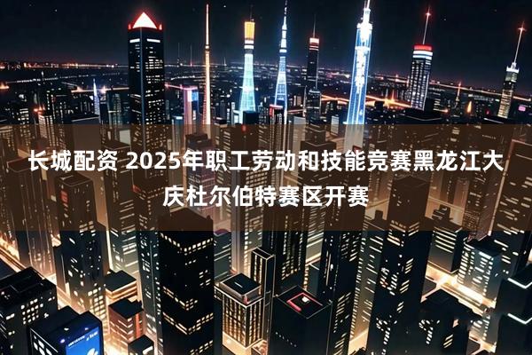 长城配资 2025年职工劳动和技能竞赛黑龙江大庆杜尔伯特赛区开赛
