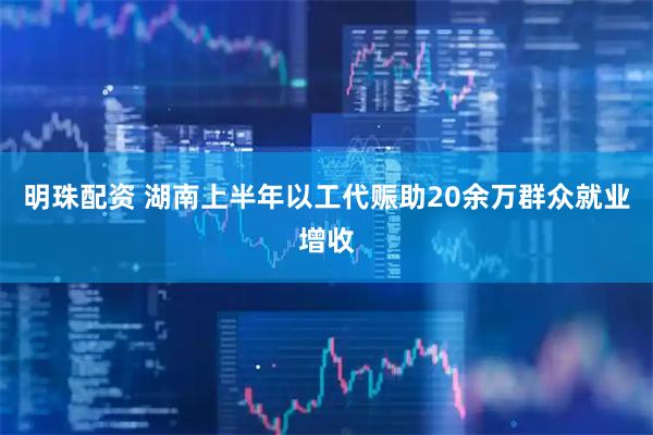 明珠配资 湖南上半年以工代赈助20余万群众就业增收