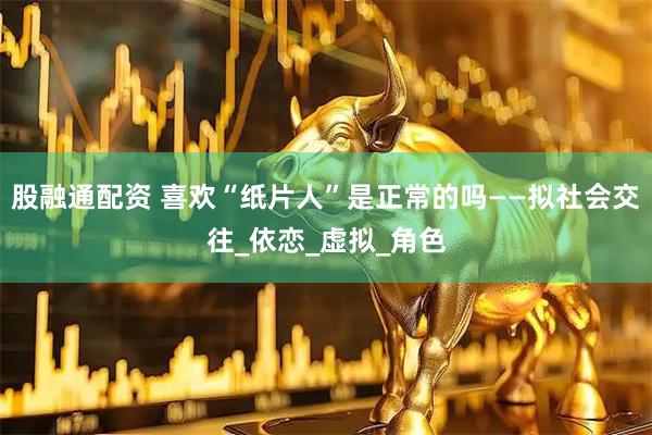 股融通配资 喜欢“纸片人”是正常的吗——拟社会交往_依恋_虚拟_角色