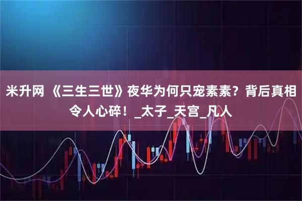 米升网 《三生三世》夜华为何只宠素素？背后真相令人心碎！_太子_天宫_凡人
