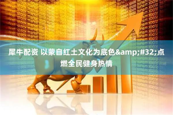 犀牛配资 以蒙自红土文化为底色 点燃全民健身热情