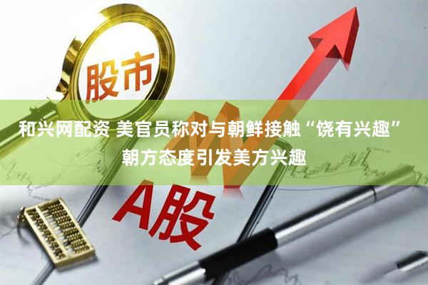和兴网配资 美官员称对与朝鲜接触“饶有兴趣” 朝方态度引发美方兴趣
