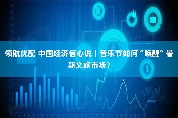 领航优配 中国经济信心说丨音乐节如何“唤醒”暑期文旅市场？