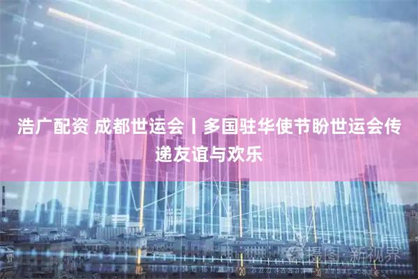 浩广配资 成都世运会丨多国驻华使节盼世运会传递友谊与欢乐