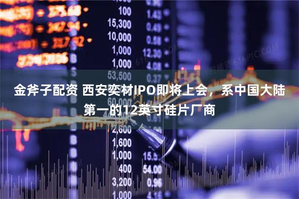 金斧子配资 西安奕材IPO即将上会，系中国大陆第一的12英寸硅片厂商