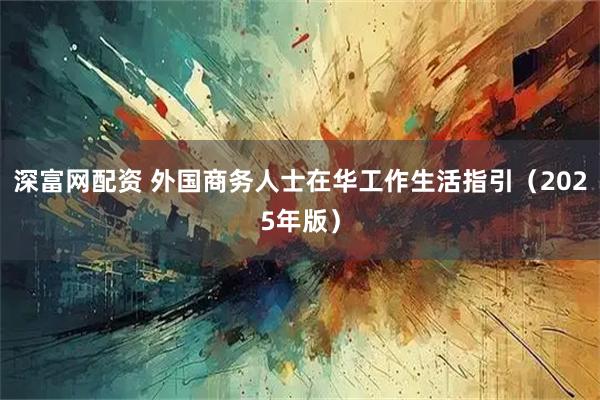 深富网配资 外国商务人士在华工作生活指引（2025年版）