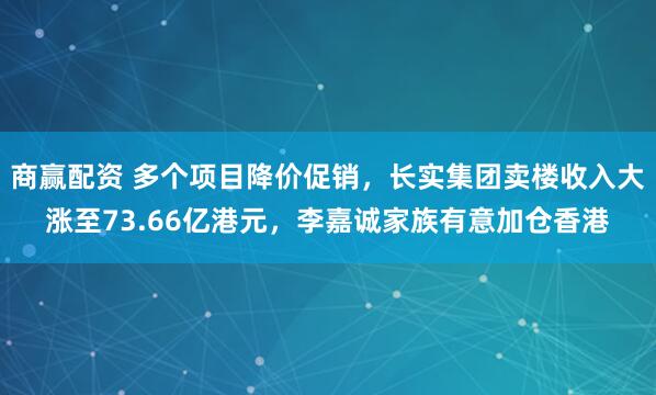 商赢配资 多个项目降价促销，长实集团卖楼收入大涨至73.66亿港元，李嘉诚家族有意加仓香港