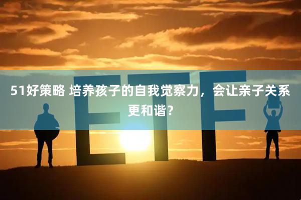 51好策略 培养孩子的自我觉察力，会让亲子关系更和谐？