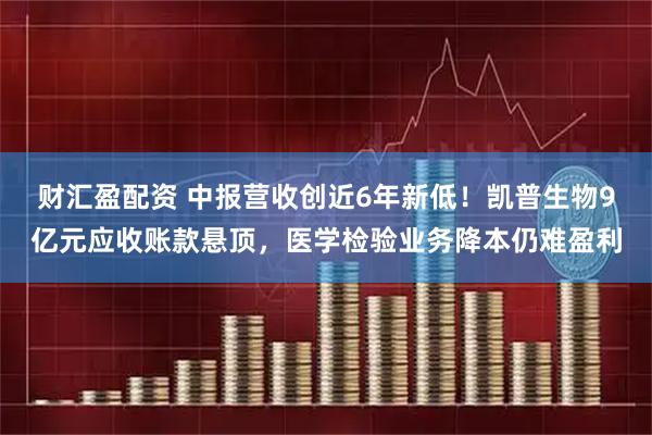 财汇盈配资 中报营收创近6年新低！凯普生物9亿元应收账款悬顶，医学检验业务降本仍难盈利