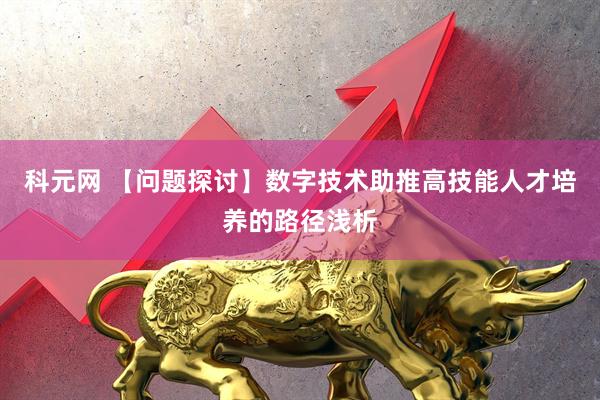 科元网 【问题探讨】数字技术助推高技能人才培养的路径浅析