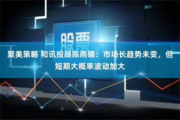 聚美策略 和讯投顾陈雨晴：市场长趋势未变，但短期大概率波动加大