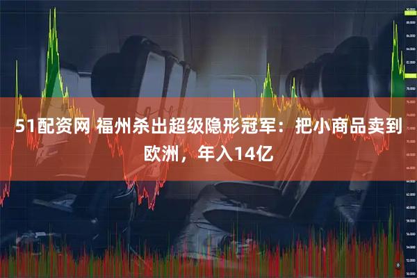 51配资网 福州杀出超级隐形冠军：把小商品卖到欧洲，年入14亿