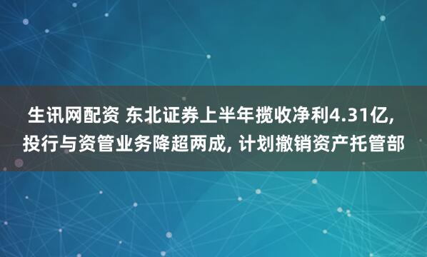 生讯网配资 东北证券上半年揽收净利4.31亿, 投行与资管业务降超两成, 计划撤销资产托管部
