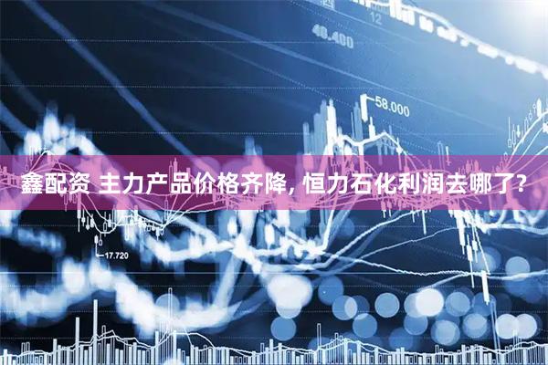 鑫配资 主力产品价格齐降, 恒力石化利润去哪了?