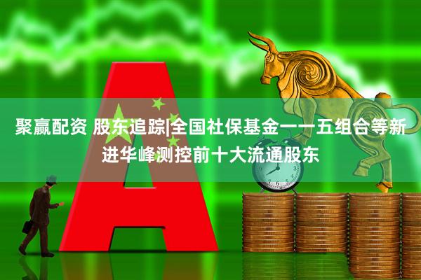 聚赢配资 股东追踪|全国社保基金一一五组合等新进华峰测控前十大流通股东
