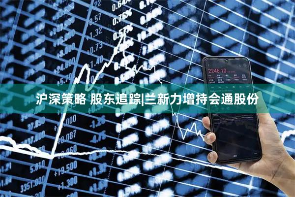 沪深策略 股东追踪|兰新力增持会通股份