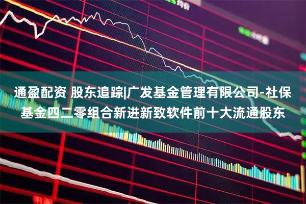 通盈配资 股东追踪|广发基金管理有限公司-社保基金四二零组合新进新致软件前十大流通股东
