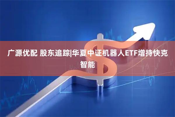 广源优配 股东追踪|华夏中证机器人ETF增持快克智能