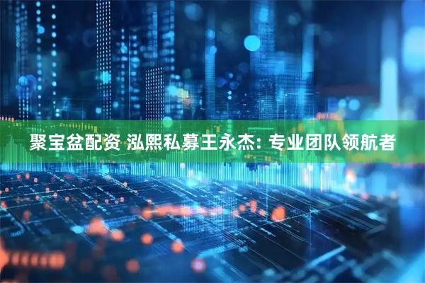 聚宝盆配资 泓熙私募王永杰: 专业团队领航者