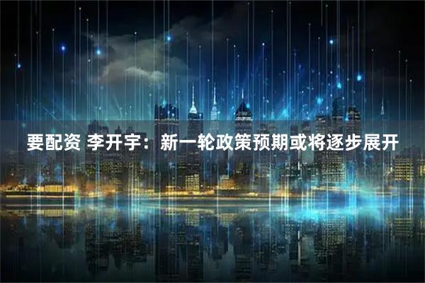 要配资 李开宇：新一轮政策预期或将逐步展开