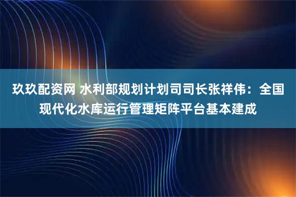 玖玖配资网 水利部规划计划司司长张祥伟：全国现代化水库运行管理矩阵平台基本建成