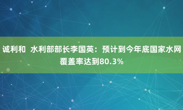 诚利和  水利部部长李国英：预计到今年底国家水网覆盖率达到80.3%