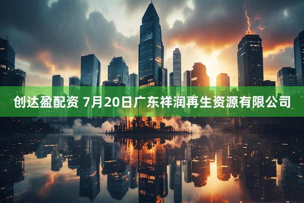 创达盈配资 7月20日广东祥润再生资源有限公司