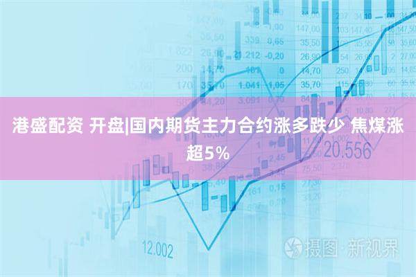 港盛配资 开盘|国内期货主力合约涨多跌少 焦煤涨超5%