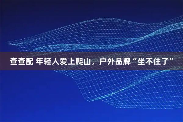 查查配 年轻人爱上爬山，户外品牌“坐不住了”