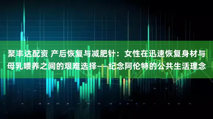 聚丰达配资 产后恢复与减肥针：女性在迅速恢复身材与母乳喂养之间的艰难选择——纪念阿伦特的公共生活理念