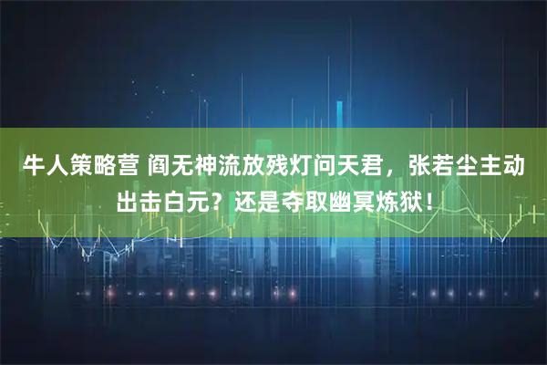 牛人策略营 阎无神流放残灯问天君，张若尘主动出击白元？还是夺取幽冥炼狱！