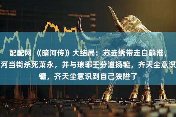 配配网 《暗河传》大结局：苏云绣带走白鹤淮，苏暮雨和苏昌河当街杀死萧永，并与琅琊王分道扬镳，齐天尘意识到自己狭隘了