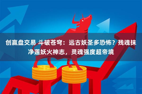 创赢盘交易 斗破苍穹：远古妖圣多恐怖？残魂抹净莲妖火神志，灵魂强度超帝境