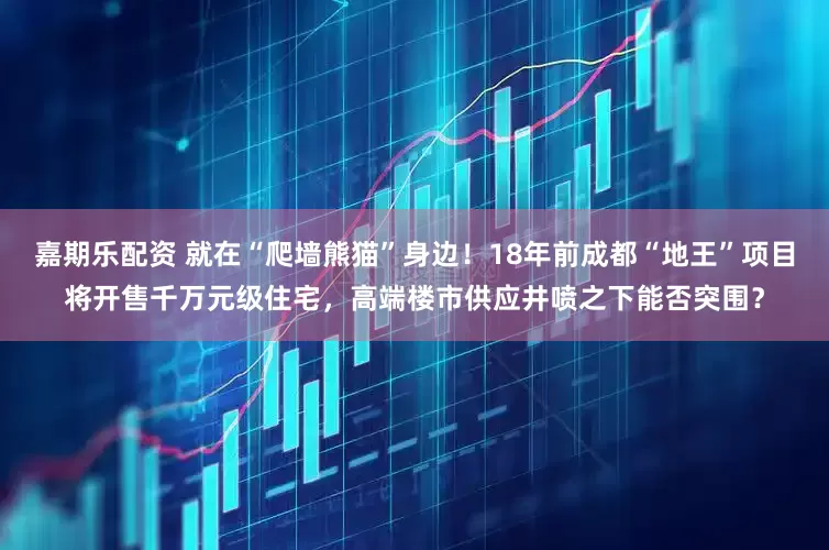 嘉期乐配资 就在“爬墙熊猫”身边！18年前成都“地王”项目将开售千万元级住宅，高端楼市供应井喷之下能否突围？