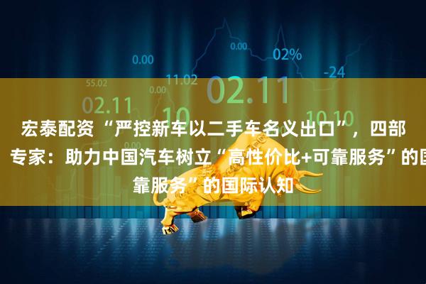 宏泰配资 “严控新车以二手车名义出口”，四部门出手！专家：助力中国汽车树立“高性价比+可靠服务”的国际认知