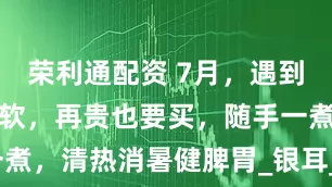 荣利通配资 7月，遇到这水果别手软，再贵也要买，随手一煮，清热消暑健脾胃_银耳_食欲_大火