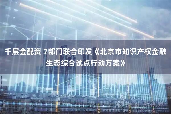 千层金配资 7部门联合印发《北京市知识产权金融生态综合试点行动方案》