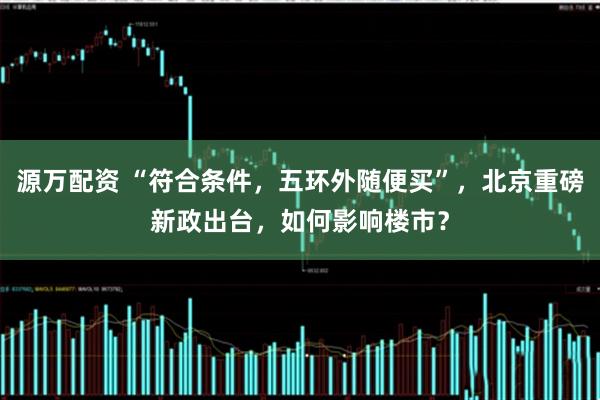 源万配资 “符合条件，五环外随便买”，北京重磅新政出台，如何影响楼市？
