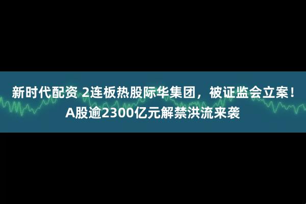新时代配资 2连板热股际华集团，被证监会立案！A股逾2300亿元解禁洪流来袭