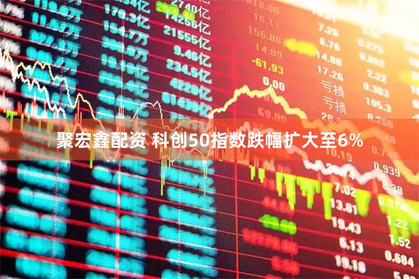 聚宏鑫配资 科创50指数跌幅扩大至6%