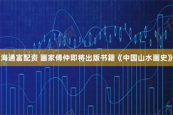 海通富配资 画家傅仲即将出版书籍《中国山水画史》