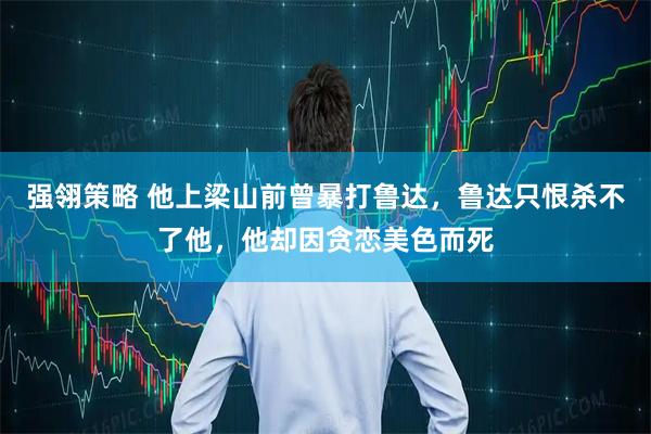 强翎策略 他上梁山前曾暴打鲁达，鲁达只恨杀不了他，他却因贪恋美色而死