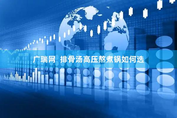 广瑞网  排骨汤高压熬煮锅如何选