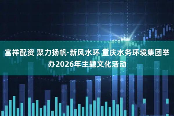 富祥配资 聚力扬帆·新风水环 重庆水务环境集团举办2026年主题文化活动