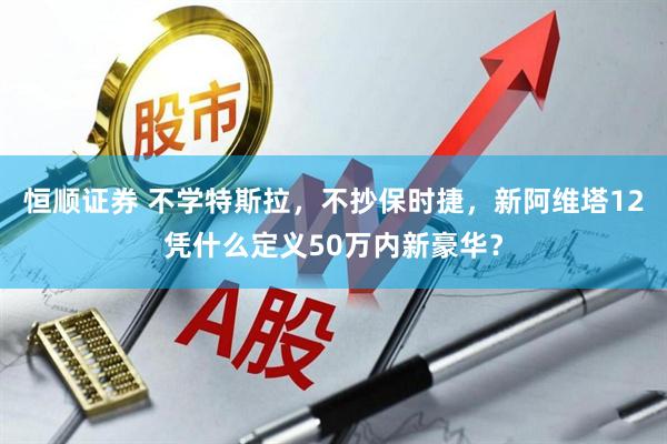 恒顺证券 不学特斯拉，不抄保时捷，新阿维塔12凭什么定义50万内新豪华？