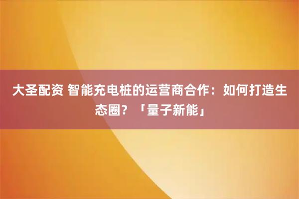 大圣配资 智能充电桩的运营商合作：如何打造生态圈？「量子新能」